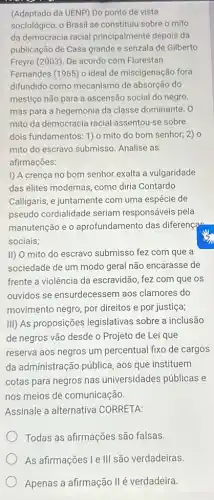 (Adaptado da UENP) Do ponto de vista
sociológico, o Brasil se constituiu sobre o mito
da democracia racial principalmente depois da
publicação de Casa grande e senzala de Gilberto
Freyre (2003). De acordo com Florestan
Fernandes (1965) o ideal de miscigenação fora
difundido como mecanismo de absorção do
mestiço não para a ascensão social do negro,
mas para a hegemonia da classe dominante. 0
mito da democracia racial assentou-se sobre
dois fundamentos: 1) o mito do bom senhor,2) 0
mito do escravo submisso Analise as
afirmações:
I) A crença no bom senhor exalta a vulgaridade
das elites modernas, como diria Contardo
Calligaris, e juntamente com uma espécie de
pseudo cordialidade seriam responsáveis pela
manutenção e o aprofundamento das diference
sociais;
II) O mito do escravo submisso fez com que a
sociedade de um modo geral não encarasse de
frente a violência da escravidão, fez com que OS
ouvidos se ensurdecessem aos clamores do
movimento negro, por direitos e por justiça;
III) As proposições legislativas sobre a inclusão
de negros vão desde o Projeto de Lei que
reserva aos negros um percentual fixo de cargos
da administração pública aos que instituem
cotas para negros nas universidades públicas e
nos meios de comunicação.
Assinale a alternativa CORRETA:
Todas as afirmações são falsas.
As afirmações I e III são verdadeiras
Apenas a afirmação IIé verdadeira.