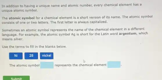 In addition to having a unique name and atomic number, every chemical element has a
unique atomic symbol.
The atomic symbol for a chemical element is a short version of its name. The atomic symbol
consists of one or two letters. The first letter is always capitalized.
Sometimes an atomic symbol represents the name of the chemical element in a different
language. For example, the atomic symbol Ag is short for the Latin word argentum, which
means silver.
Use the terms to fill in the blanks below.
Ni
28
nickel
The atomic symbol square  represents the chemical element square