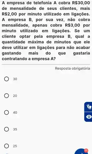 Ae mp resa de telefon ia A cob ra R 30,00
de m lensa lid lade de , seus clien tes , mais
R 2,00 po r min uto util izado em ligaçõ es.
A e m presa B , por sua vez , não cob ra
men Isa llida de , apenas cobra R 3,00 por
minu to uti ilizado em ligac . Se um
cliente opta r pela empi resa B , qual . a
qu lantidade máx ima de minut s que ele
deve utiliza rem ligac : ões para não a cabar
gast ando mais do que gas taria
contra tando a em p resa A ?
Resp osta obrig atória
30
20
40
35
25