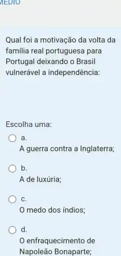 AEDIO
Qual foi a motivação da volta I da
familia real portuguesa para
Portugal deixando o Brasil
vulnerável a independência:
Escolha uma:
a.
A guerra contra a Inglaterra;
b.
A de luxúria;
C.
medo dos índios;
d.
enfraquecimento de