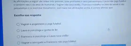 As afirmações a seguir são sobre três pessoas, suas profissōes e seus passatempo s./ Laura não joga futebol
e também não é da área de humanas./ Vagner nǎo toca violão./ Francisco trabalha na área da saúde e seu
passatempo é se exercitar fisicamente. Com base nas afirmaçōes acima é correto afirmar que:
Escolha sua resposta:
Vagner é engenheiro e joga futebol.
Laura é psicóloga e gosta de ler.
Francisco é psicólogo e Laura toca violão
Vagner é advogado e Francisco não joga futebol.