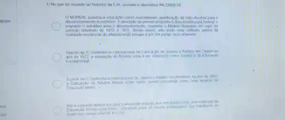 agogia
1) No que diz respeito ao histórico da EJA, assinale a alternativa INCORRETA
MOBRAL assume a educacão como investimento qualificação de mão -de-obra para o
desenvolvimento econômico. A atividade de pensar proposta é direcionada para motivar e
preparar o individuo para o desenvolvimento segundo o Modelo Brasilelro em vigor no
período estudado de 1970 a 1975. Sendo assim não pode visar reflexão radical da
realidade existencial do alfabetizando porque é por em perigo seus objetivos;
Depois da III Conferência Internacional de Educação de Jovens e Adultos em Tóquio no
ano de 1972, a educação de Adultos volta a ser entendida como suplência da Educação
Fundamental
A partir da II Conferência Internacional de Jovens e Adultos em Montreal no ano de 1963
a Educação de Adultos tomou outro rumo, sendo concebida como uma espécie de
Educacão Moral: :
Atê a segunda guerra mundial a educaçã o popular era
concebida como uma extensão da
Educação formal para todos, sobretudo para os menos privilegiados que habitavam as
areas das zonas urbanas e rurais.