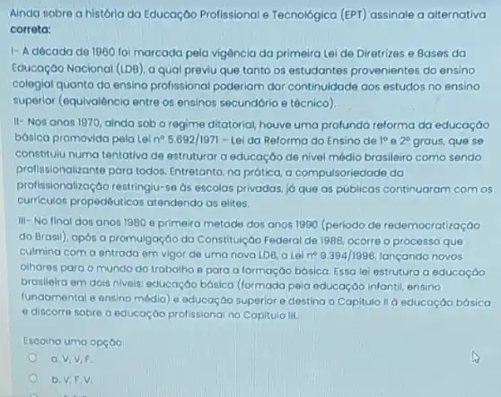 Ainda sobre a história da Educação Profissional e Tecnológica (EPT) assinale a alternativa
corrota:
1- A dócado de 1960 foi marcada pela vigência da primeira Lei de Diretrizes e Bases da
Educoçáo Nacional (IDB)a qual previu que tanto os estudantes provenientes do ensino
cologial quanto do ensing profissional poderiam dar continuidade aos estudos no ensino
superior (equivalência entre os ensinos secundário e técnico)
II- Nos anos 1970 ainda sob o regime ditatorial, houve uma profundo reforma da educaçáo
básica promovida pela Lei n^circ 5.692/1971-Lel da Reforma do Ensino de 1^circ  e 2^circ  graus, que se
constitulu numa tentativa de estruturar a educação de nivel médio brasileiro como sendo
profissionalizante para todos Entretanto, na prática, a compulsoriedade da
profissionalização restringlu-se ds escolas privadas, j6 que as públicas continuaram com os
curriculos propedêuticos atendendo as elites.
III-No final dos anos 1980 e primeira metade dos anos 1990 (periodo de redemocratização
do Brasil), após a promulgação do Constitujição Federal de 1988, ocorre o processo que
culmina com a entrada em vigor de uma nova LDB, a Lei n^circ 9.394/1996 lançando novos
olhares para o mundo do trabalho e para a formação básica. Essa lei estrutura a educação
braslieira em dois niveis educação básica (formada pela educação infantil, ensino
fundamental e ensino médio e educação superior e destina o Capitulo II à educação básica
e discorre sobre a educação profissional no Capitula III.
Escolha uma opção
a. V,V,F.
b. V,F.V