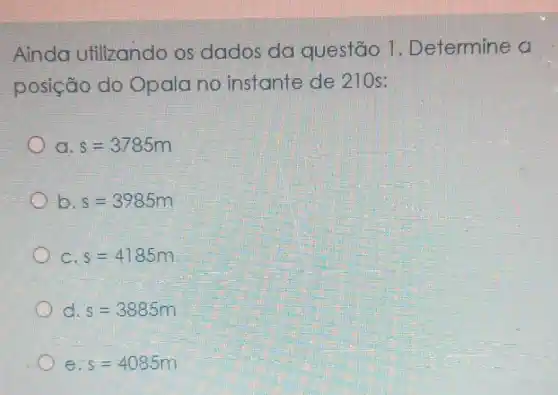 Ainda utilizando os dados da questão 1 . Determine a
posição do Opala no instante de 210s:
a s=3785m
b. s=3985m
c s=4185m
s=3885m
e s=4085m