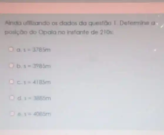 Ainda utilizando os dados da questão 1 Determine a.
posição do Opala no instante de 210s:
a s=3785m
b. s=3985m
c s=4185m
d s=3885m
e s=4085m