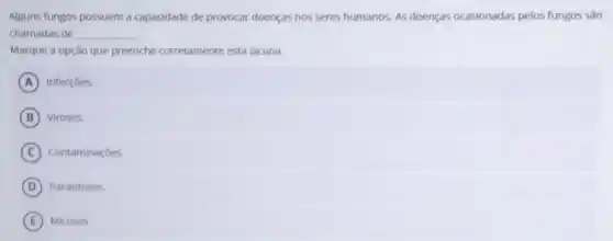 Alguns fungos possuem a capacidade de provocar doenças nos seres humanos As doenças ocasionadas pelos fungos sǎo
chamadas de __
Marque a opçáo que preenche corretamente esta lacuna.
A Infecçōes.
B Viroses.
C Contaminaçoes
D Parasitoses
E Micoses.