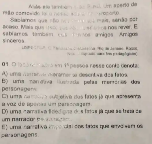 Alias ele tambon Um aperto de
mão comovide loloness:roporto
Sabiamos que nào	mais, senão por
acaso. Mais qus iso:arrios nos rever E
sabiamos tambem	amigos Amigos
sinceros
LISPE CYSP	undestna Rio de Janeiro, Rocco.
is saptado para fins pedagógicos)
01.	sm 10 pessoa nesse conto denota:
A) uma narrative meramente descritiva dos fatos.
B) uma narrativa illistrade pelas memórias dos
personagens
C) uma narration subjetiva dos fatos já que apresenta
a voz de aperias um personagem.
D) uma narrativa fidedigne drs fatos já que se trata de
um narrador
E) uma narrativa fatos que envolvem os
personagens