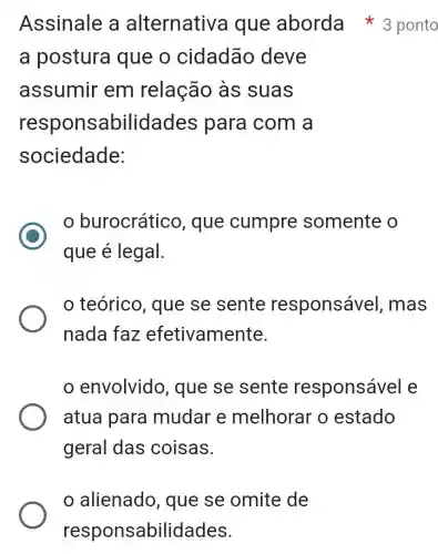 alienado , que se omite de
responsabilidades.
a postura que o cidadão deve
assumir em relação as suas
responsabilidades para com a
sociedade:
C
burocrático , que cumpre somente o
que é legal.
teórico , que se sente responsável , mas
nada faz efetivamente.
envolvido , que se sente responsável e
atua para mudar e melhorar o estado
geral das coisas.
Assinale a alternativa que aborda 3 ponto