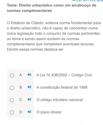 allo
Tema: Direito urbanístico como um arcabouço de
normas complementares
Estatuto da Cidade . embora norma fundamental para
direito urbanístico , não é capaz de concentrar numa
única legislação todo o conjunto de normas pertinentes
ao tema e sendo assim existem as normas
complementares que completam eventuais lacunas.
Dentre essas normas destaca-se:
A Lei 10.406/2002 - Código Civil
B 4) A constituição federal de 1988
C
código tributário nacional
D
plano diretor