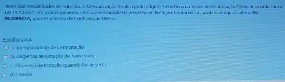 Além das modalidade de licitação, a Administração Pública pode adquirir seus bens na forma de Contrataçã o Direta de acordo com a
Lei 14.133/21 em outras palavras,sem a necessidade do processo de licitação.Conforme a apostila marque a alternativa
INCORRETA, quanto a forma de Contrataçã Direta:
Escolha uma:
a. Inexigibilidade de Contratação
b. Dispensa de licitação de baixo valor
c. Dispensa de licitaç ão quando for deserta
d. Convite