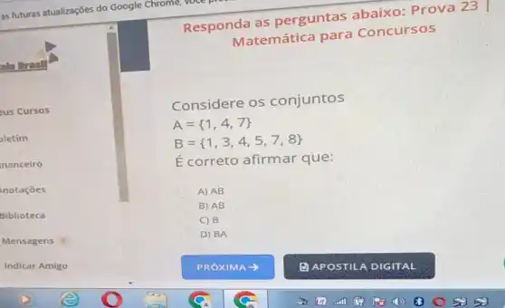 als Dresill
eus Cursos
letim
nanceiro
notaçōes
Biblioteca
Mensagens a
Indicar Amigo
Responda as perguntas abaixo: Prova 23
Matemática para Concursos
Considere os conjuntos
A= 1,4,7 
B= 1,3,4,5,7,8 
E correto afirmar que:
A) AB
B) AB
C) B
D) BA