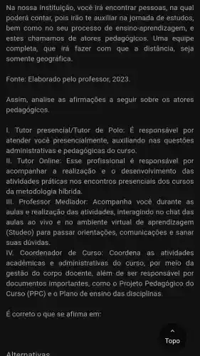 Alternativas
Na nossa Instituição , você irá encontrar pessoas,, na qual
poderá contar,pois irão te auxiliar na jornada de estudos,
bem como no seu processo de ensino-aprendizagem, e
estes chamamos de atores pedagógicos . Uma equipe
completa,que irá fazer com que a distância , seja
somente geográfica.
Fonte:Elaborado pelo professor 2023.
Assim,analise as afirmações a seguir sobre os atores
pedagógicos.
1.Tutor presencial/Tutor de Polo:E responsável por
atender você presencialmente , auxiliando nas questōes
administrativas ie pedagógicas do curso.
III.. Tutor Online:Esse profissional é responsável por
acompanhar a realização e o desenvolvimento das
atividades práticas nos encontros presenciais dos cursos
da metodologia híbrida.
III . Professor Mediador Acompanha você durante as
aulas e realização das atividades , interagindo no chat das
aulas ao vivo e no ambiente virtual de aprendizagem
(Studeo)para passar orientações , comunicações e sanar
suas dúvidas.
IV.Coordenador de Curso : Coordena as atividades
acadêmicas e administrative is do curso , por meio da
gestão do corpo docente . além de ser responsável por
documentos importantes,como o Projeto Pedagógico do
Curso (PPC) e o Plano de ensino das disciplinas.
E correto o que se afirma em:
Topo