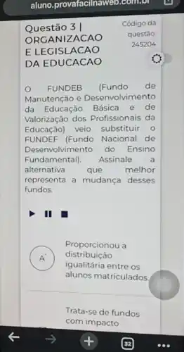 aluno.provafacilnaweb.com.bl
Questão 3 |
Código da
ORGANIZACAO
questão:
E LEGISLACAO
245204
DA EDUCACAO
FUNDEB (Fundo de
Manutenção e Desenvolvimento
da Educação Básica e de
Valorização dos Profissionais da
Educação) veio substituir 0
FUNDEF (Fundo Nacional de
Desenvolvimento do Ensino
Fundamental). Assinale a
alternativa	que	melhor
representa a mudança desses
fundos.
A )
igualitária entre os
Proporcionou a
distribuição
alunos matriculados
Trata-se de fundos
com impacto