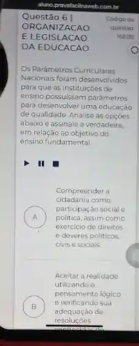 aluno,provafacilnaweb.com.br
61
ORGA NIZACAO
E LEGISLACAO
DA EDUCACAO
Os Parâmetros Curriculares
Nacionais foram desenvolvidos
para que as instituições de
ensino possuissem parâmetros
para desenvolver uma educação
de qualidade. Analise as opçōes
abaixo e assinale a verdadeira,
em relação ao objetivo do
ensino fundamental.
III
Compreender a
cidadania como
A
participação social e
politica, assim como
exercicio de direitos
e deveres politicos,
civis e sociais.
Aceitar a realidade
utilizando o
B )
adequação de
pensamento lógico
e verificando sua