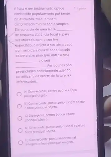 Alupa é um instrumento óptico
conhecido popularmente por Lente
de Aumento, mas também
denominada microscópio simples.
Ela consiste de uma lente __
de pequena distância focal e, para
ser utilizada com o seu fim
especifico, o objeto a ser observado
por meio dela deverá ser colocado
sobre o eixo principal entre o seu
__ eoseu
__ As lacunas são
preenchidas corretamente quando
se utilizam, na ordem de leitura, as
informações.
A) Convergente, centro optico e foco
principal objeto.
B) Convergente, ponto antiprincipal objeto
e foco principal objeto.
C) Divergente, centro óptico e foco
principal objeto
D) Divergente, ponto antiprincipal objeto e
foco principal objeto
E) Convergente, ponto antiprincipal
imageme foco principal imagem.
1 ponto