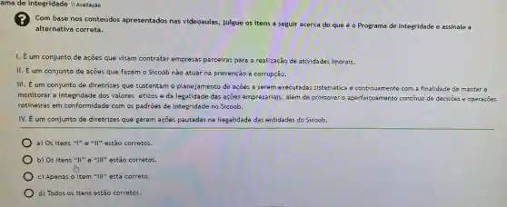 ama de Integr idade II Avaliação
Com base nos conteúdos apresentados nas videoaulas, julgue os itens a seguir acerca do que é o Programa de Integridade e assinale a
alternativa correta.
I. É um conjunto de açōes que visam contratar empresas parceiras para a realização de atividades imorais.
II. É um conjunto de ações que fazem o Sicoob não atuar na prevenção à corrupção.
III. É um conjunto de diretrizes que sustentam o planejamento de acoes a serem executadas sistemática e continuamente com a finalidade de manter e
monitorar a integridade dos valores éticos e da legalidade das açōes empresariais, além de promover o aper	ento continuo de decisoes e operaçoes aperfeicoament
rotineiras em conformidade com os padroes de integridade no Sicoob.
IV. É um conjunto de diretrizes que geram açoes pautadas na ilegalidade das entidades do Sicoob.
a) Os itens "I"e "II" estão corretos.
b) Os itens "II"e "III" estão corretos.
c) Apenas o item "III" está correto.
d) Todos os itens estão corretos.