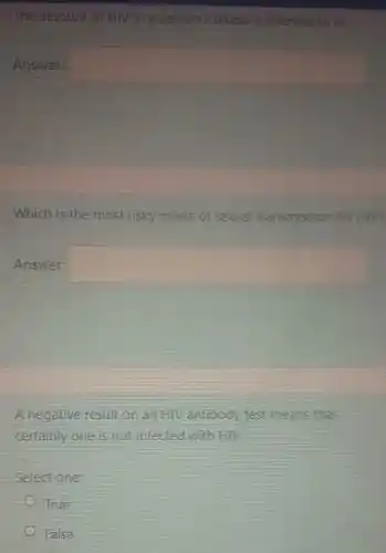 The amount of HIV in a person's blood is referred to as
Answer: square 
Which is the most risky mode of sexual transmission for HIV?
Answer: square 
A negative result on an HIV antibody test means that
certainly one is not infected with HIV
Select one
True
False