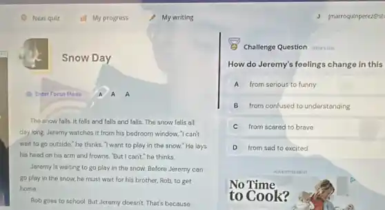 a
My writing
Snow Day
(1) Enter Focus Mode A A A
The snow falls. It falls and falls and falls. The snow falls all
day long, Jeremy watches it from his bedroom window. "I can't
wait to go outside "he thinks. Twent to play in the snow."He lays
his head on his arm and frowns. "But I can'he thinks.
Jeremy is waiting to go play in the snow. Before Jeremy can
go play in the snow, he must wait for his brother, Rob to get
home
Rob goes to school But Jeremy doesn't. That's because
Challenge Question manus
How do Jeremy's feelings change in this
A from serious to funny
B from confused to understanding
C from scared to brave
D from sad to excited
No Time
to Cook?