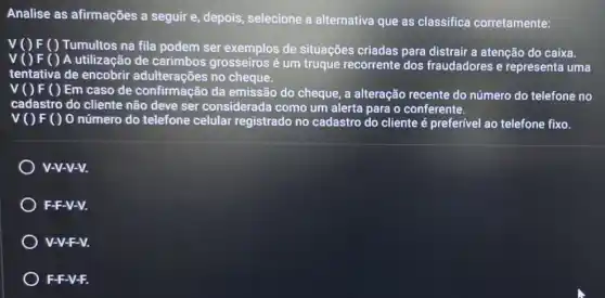 Analise as afirmações a seguir e, depois,selecione a alternativa que as classifica corretamente:
V() F( ) Tumultos na fila podem ser exemplos de situações criadas para distrair a atenção do caixa.
V( ) F( ) A utilizaçãi de carimbos grosseiros é um truque recorrente dos fraudadores e representa uma
tentativa de encobrir adulterações no cheque.
V( ) F ( ) Em caso de confirmação da emissão do cheque,a alteração recente do número do telefone no
cadastro do cliente não deve ser considerada como um alerta para o conferente.
v() F() 0 número do telefone celular registrado no cadastro do cliente é preferível ao telefone fixo.
V-V-V-V.
F-F-V-V.
V-V-F-V.
F-F-V-F.