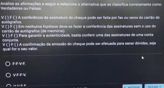 Analise as afirmações a seguir e selecione a alternativa que as classifica corretamente como
Verdadeiras ou Falsas:
A conferência da assinatura do cheque pode ser feita por fax ou xerox do cartão de
autógrafos.
V ( ) F ( ) Em nenhuma hipótese deve-se fazer a conferência das assinaturas sem o uso do
cartão de autógrafos (de memória)
V O F ( )Para garantir a autenticidade basta conferir uma das assinaturas de uma conta
conjunta.
A confirmação da emissão do cheque pode ser efetuada para sanar dúvidas , seja
qual for o seu valor.
F-F-V-F.
) V-F-F-V.