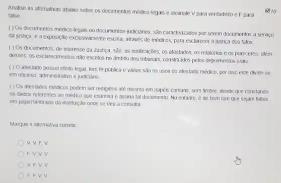 Analise as afirmativas abaixo sobre os documentos médico -legais e assinale V para verdadeiro e F para
falso
( ) Os documentos médico-legais ou documentos-judiciários, são caracterizados por serem documentos a servico
da justiça, é a exposição exclusivamente escrita através de médicos, para esclarecer a justica dos fatos.
( ) Os documentos de interesse da Justiça são: as notificações, os atestados, os relatórios e os pareceres; além
desses, os esclarecimentos não escritos no âmbito dos tribunais, constituidos pelos depoimentos orais
( ) O atestado possui efeito legal, tem fé-püblica e vários são os usos do atestado médico, por isso este divide-se
em oficioso, administrativo e judiciário
( ) Os atestados médicos podem ser redigidos até mesmo em papéis comuns, sem timbre, desde que constando
os dados referentes ao médico que examina e assina tal documento. No entanto, é de bom tom que sejam feitos
em papel timbrado da instituição onde se deu a consulta
Marque a alternativa correta
V. V,F,V
F.V.V.V
V.F.V.V
F.F.V.V