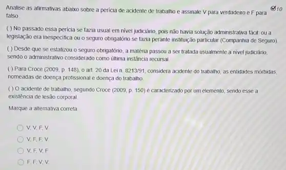 Analise as afirmativas abaixo sobre a pericia de acidente de trabalho e assinale V para verdadeiro e F para
falso.
( ) No passado essa pericia se fazia usual em nivel judiciário, pois não havia solução administrativa fácit: ou a
legislação era inespecifica ou o seguro obrigatório se fazia perante instituição particular (Companhia de Seguro)
( ) Desde que se estatizou o seguro obrigatório, a matéria passou a ser tratada usualmente a nivel judiciário,
sendo o administrativo considerado como última instância recursal.
( ) Para Croce (2009, p. 148), 0 art. 20 da Lein. 8213/91 considera acidente do trabalho as entidades mórbidas,
nomeadas de doença profissional e doença do trabalho
( ) 0 acidente de trabalho, segundo Croce (2009, p. 150) é caracterizado por um elemento sendo esse a
existência de lesão corporal
Marque a alternativa correta.
V, V, F,V
V,F,F,V
V, F,V,F.
F, F,V,V.