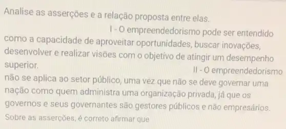 Analise as asserções e a relação proposta entre elas.
1-0 empreendedorism pode ser entendido
como a capacidade de aproveitar oportunidades buscar inovações,
desenvolver e realizar visões com o objetivo de atingii um desempenho
superior.
11-0 empreendedorismo
não se aplica ao setor público, uma vez que não se deve governar uma
nação como quem administra uma organização privada , já que os
governos e seus governantes são gestores públicos e não empresários.
Sobre as asserções, é correto afirmar que