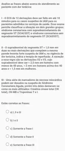 Analise as frases abaixo acerca do atendimento ao
paciente com dor torácica:
1-0 ECG de 12 derivações deve ser feito em até 10
minutos para os casos suspeitos de IAM para os
pacientes admitidos no serviços de saúde. Esse exame
permite classificar a situação em dois grandes grupos:
sindrome coronariana com supradesnivelamento do
segmento ST (SCACSST) e síndrome coronariana sem
supradesnivelamento do segmento ST (SCASSST).
II - O supradesnível do segmento ST=1,0mmem
duas ou mais derivações que compōem a mesma
parede levanta forte suspeita de IAM e, na vigência de
dor torácica, indica a terapia de reperfusão. A exceção
a essa regra são as derivações V2 e V3 cujo
supradesnível deve ser=2,5mm em homens com
menos de 40anos,=2mmem homens acima dos 40
anos e=1,5mmemmulheres.
III - Uma série de marcadores de necrose miocárdica
podem ser dosados na suspeita de Síndrome
Coronariana Aguda, porém três deles destacam-se
como os mais utilizados:Creatina cinase total (CK
total), CK-MB e Troponinas Tel.
Estão corretas as frases:
a) I, II e III
b) le II
c) Somente a frase I
d) Somente a frase II
e) Somente a frase III