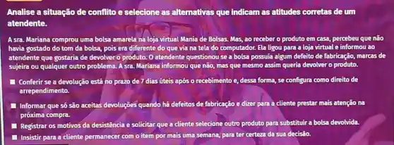 Analise a situação de confilto esclecione as alternativas que Indicam asatitudes corretas deum
atendente.
A sra. Mariana comprou uma bolsa amarela na loja virtual Mania de Bolsas. Mas, ao receber o produto em casa percebeu que não
havia gostado do tom da bolsa, pois era diferente do que via na tela do computador.Ela ligou para a loja virtual e informou ao
atendente que gostaria de devolver o produto. 0 atendente questionou sea bolsa possuía algum defeito de fabricação, marcas de
sujeira ou qualquer outro problema. Asra. Mariana informou que não, mas que mesmo assim queria devolver o produto.
Conferir se a devolução está no prazo de 7 dias üteis após o recebimento e, dessa forma, se configura como direito de
arrependimento.
Informar que só são aceitas devoluções quando há defeitos de fabricação edizer para a cliente prestar mais atenção na
próxima compra.
Registrar os motivos da desistência e solicitar que a cliente selecione outro produto para substituira bolsa devolvida.
Insistir para a cliente permanecer com o item por mais uma semana,para ter certeza da sua decisão.