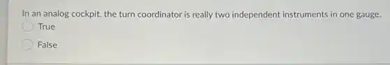 In an analog cockpit,the turn coordinator is really two independent instruments in one gauge.
True
False