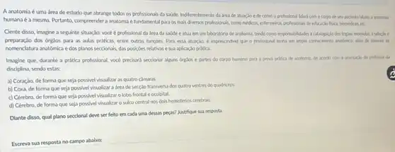 A anatomia é uma área de estudo que abrange todos os profissionals da sadde. Indiferentemente di área de atuaclo e de como o profissional lidará com o corpo de seupaciente/aluno, a anatomis
humana é a mesma. Portanto compreender a anatomia é fundamental para os mais diversos profissionais, como médicos enfermeiros, profissionals de educaclo fisica, biomedicos, etc.
Ciente disso, imagine a seguinte situação: vocéé profissional da área da sode eatus em um laboratório de anatomia tendo como responsabilidades a cablopxclo dos orglos recebidox, a selectoe
preparação dos órgäos para as aulas praticas, entre outras funcoes. Para essa atusyção, é imprescindivel que o profissional tenha un amplo conhecimento andbrico, além de dominio da
nomenclatura anatómica edos planos seccionals, das posiçoes relativas e sua aplicação pràtica.
Imagine que, durante a prática profissional, vocé precisard seccionar alguns orgios e partes do corpo humano para a prova pritica de anatomia, de acondo com a crientacio do profesior da
disciplina, sendo estas:
a) Coraçáo, de forma que seja possivel visualizar as quatro camaras.
b) Coxa, de forma que seja possivel visualizar a área de secção transversa dos quatro ventres do quadriceps.
c) Cérebro, de forma que seja possivel visualizar o lobo frontale occipital.
d) Cérebro, de forma que seja possivel visualizar o sulco central nos dois hemisférios cerebrais.
Diante disso, qual plano seccional deve ser feito em cada uma dessas peças? Justifique sua resposta
Escreva sua resposta no campo abaixo: