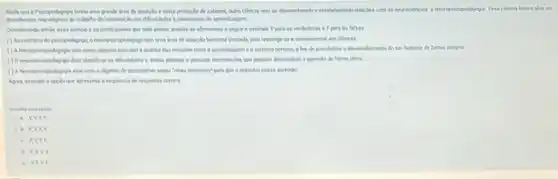 Anda que a Pricopedagopis tenha uma grande ires de stuação evasta producto de saberes, outra ciencia vem se desenvolvendo e estabelecendo relacides com at ciencia busca alar as
descobertas nevologicas so trabeho de de aprendiagem
Considerandin enthe essa coincia e os profissionals que nela aham, analise as afrmatives a seguire assinale Vpara as verdadeiras e Fpara on falses.
neuropoicopedagogo tem uma ires de atuncio bestarte limitada por restringe se a atendimentos em clinicas.
A Neuropsicopedigngia tem come objetivo principal a andlise das relacdes entre a aprendingem e o vistema nervoid a fim de possibilitar a desenvolvimento do se humano de forma integral
Onecropsicepedapago deve identificer in dificuldades e, entika planejer e encutar intervencies que possam desencher o sprendt de forma plens
com o objetivo de para que oindividuo possa aprender
Agorit assinale a cocdo Que spresenta a sequencie de respostas correta
a. VXF
v
c. IVE
v
e. VFV