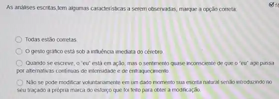 As análises escritas,tem algumas caracteristicas a serem observadas, marque a opção correta:
Todas estão corretas.
gesto gráfico está sob a influência imediata do cérebro
Quando se escreve, o "eu" está em ação mas o sentimento quase inconsciente de que o''eu'' age passa
por alternativas continuas de intensidade e de enfraquecimento
Não se pode modifical voluntariamente em um dado momento sua escrita natural senão introduzindo no
seu traçado a própria marca do esforço que foi feito para obter a modificação