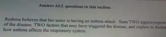 Answer ALL questions in this section.
Reshma believes that her sister is having an asthma attack . State TWO signs/symptom
of the disease.TWO factors that may have triggered the disease.and explain to Reshn
how asthma affects the respiratory system.