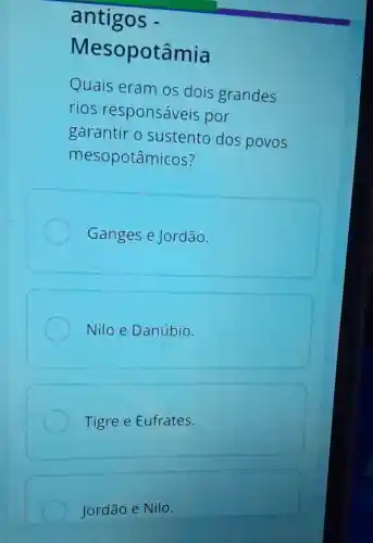 antigos -
Mesopotâmia
Quais eram os dois grandes
rios responsáveis por
garantir o sustento dos povos
mesopotâmicos?
Ganges e Jordão
Nilo e Danúbio.
Tigree Eufrates.
Jordão e Nilo.