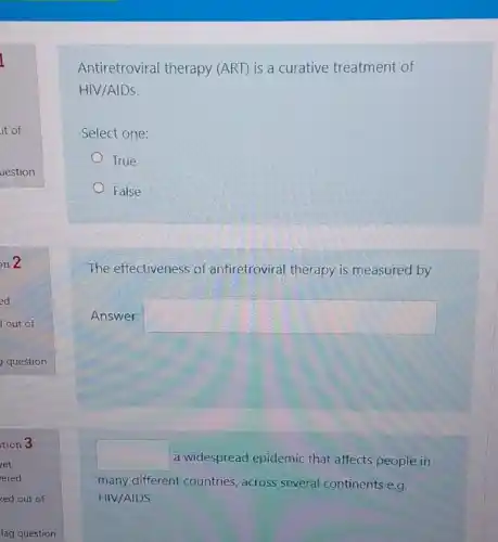 Antiretroviral therapy (ART) is a curative treatment of
HIV/AIDS.
Select one:
True
False
The effectiveness of antiretroviral therapy is measured by
Answer: square 
square  a widespread epidemic that affects people in
many different countries across several continents e.g.
HIV/AIDS
