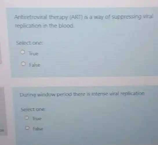 Antiretroviral therapy (ART) is a way of suppressing viral
replication in the blood.
Select one:
True
False
During window period there is intense viral replication
Select one:
True
False