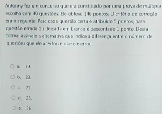 Antonny fez um concurso que era constituido por uma prova de múltipla
escolha com 40 questoes Ele obteve 146 pontos O critério de correção
era o seguinte: Para cada questão certa é atribuido 5 pontos, para
questão errada ou deixada em branco é descontado 1 ponto. Desta
forma, assinale a alternativa que indica a diferenç entre o número de
questoes que ele acertou e que ele errou
a. 19
b. 23.
c. 22.
d. 25.
e. 26.