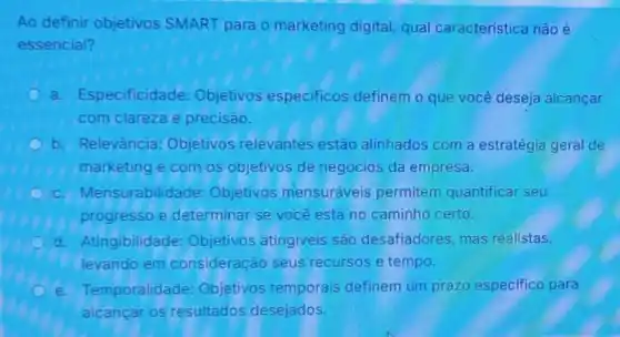 Ao definir objetivos SMART para o marketing digital, qual caracteristica não é
essencial?
C a. Especificidade:Objetivos especificos definem o que você deseja alcançar
com clareza e precisão.
b. Relevância:Objetivos relevantes estão alinhados com a estratégia geral de
marketing e com os objetivos de negocios da empresa.
c. Mensurabilidade:Objetivos mensuráveis permitem quantificar seu
progresso e determinar se você está no caminho certo.
d. Atingibilidade:Objetivos atingiveis são desafiadores, mas realistas.
levando em consideração seus recursos e tempo.
e. Temporalidade:Objetivos temporais definem um prazo especifico para
alcancar os resultados desejados.