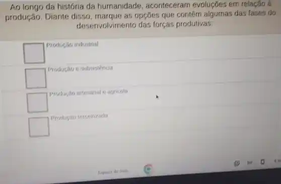 Ao longo da história da humanidade , aconteceram evoluçōes em relação à
produção. Diante disso, marque as opçōes que contem algumas das fases do
desenvolvimento das forças produtivas:
square 
Produção industrial
square 
Produção e subsistencia
square 
Produção artesanal e agricola
square 
Produção terceirizada