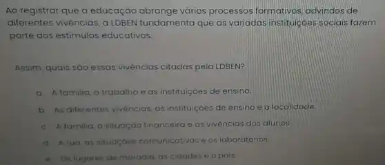 Ao registrar que a educação abrange vários processos formativos advindos de
diferentes vivências, a LDBEN fundamenta que as variadas institulcóes sociais fazem
parte dos estimulos educativos.
Assim, quais são essas vivências citadas pela LDBEN?
a. A familia, o trabalho e as instituiçoes de ensino.
b. As diferentes vivencios as instituiçóes de ensino e a localidade.
c. A familia, a situação financeira e as vivệncias dos alunos
d. Arua, as situaçoes comunicativas e os laboratórios.
e. Os lugares de moradia as cidades e o pais.