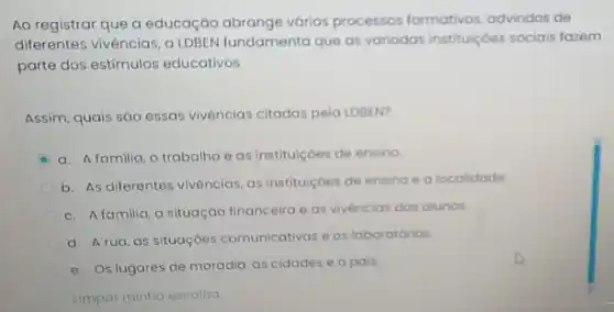 Ao registrar que a educação abrange vários processos formativos, advindos de
diferentes vivéncias, a LDBEN fundamenta que as variadas instituiçoes sociais fazem
parte dos estimulos educativos.
Assim, quais sáo essas vivências citadas pela LDBEN?
a. Afamilia, o trabalhoe as instituiçoes de ensino
b. As diferentes vivências as instituiçoes de ensino ealocalidade
c. Afamilia, a situação financeira e as vivenciar dos alunos
d. Arua, as situaçóes comunicativas es laboratorios
e. Os lugares de moradia, as cidades e o pais.
Limpar minha escolha