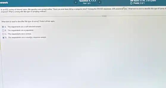 In an AOL survey of Internet users, this queution was posted online "Have you ever been hill by a computer virus?" Among the 170063 responses, 63%  answered"yes."What term is used to describe this type of survey in
respond? What is wrong with this type of sampling method?
What term is used to describe this type of survey? Select all that apply.
A. The respondents are a self celicted sample
B. The respondents are a population
C. The respondents are a consus
D. The respondents are a voluntary response sample