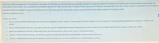 Apartir da andilise do surpimento, dos primócdios eda história da Psicologia, épossivel perceber que seu objeto de estudo ao longo dos tempos foi se alterando, de acordo com novas descobertas e teorizaçóes. No
iniclo, tinha-se como objeto a alma, entendida como elemento separado do corpo. Wundt, porém, consegulu eliminar da pauta da Psicologia essa separaçJo entre corpo e alma e passou a concentrarse na consciéncia.
Sabendo que houre evolugbes emudancas desde Wundt até os dias atuais, qual das afirmaçoes a segult pode ser apontada como objeto de estudo da Psicologia atual?
Assinale a altemativa correta
Escolhe uma opçdo
a. Tanto a alma, que ainda éobservada, mas hoje de forma integrada ao corpo, quanto o comportamento quetem relação com tudo o que pode eo quenso podeser percebido ao coservar as acoes de uma
pessoa.
b. Tanto o comportamento humano, que pode ser observado, quanto a subjectividade privada, formada pelos processos mentais quento podem ser observados apenas ao char para o outro
c. Apenas as experiencias mentais, ou seja, aquilo que o ser humano pensa e a forma como organiza esses pensamentos
d. Apenas o comportamento humano uma vezqueé a parti da observação dele que se compreendem os pensamentos das pessoas.
e. Apenas a subjetividade privad.que está ligada 305 anselos individuals eem nada se relaciona com o comportamento humano