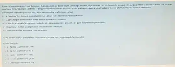 Apesar de hoje ser vista como uma das escolas de pensamentos que deram origem à Psicologia Moderna, originalmente o Funcionalismo tinha apenas a intenção de combater as escolas de Wundtede Titchener,
vigentes na época. No entanto, conforme os pesquisadores foram estabelecendo suas teorias.as idelas passaram a ser delineadas de manera a formar uma nova escola de pensamento.
Considerando os estudos propostos pelo Funcionalismo, analise as afimativas a seguir.
1- APsicologia deve descobir sob quals condigbles e de que forma ocorrem os processos mentais
II- Aaprendizagem éuma conex3o entre o estimula apresentado e a resposta.
consolenda estabelecer mediaçdo entre as necessidades do organismo eoquee disponibilizado pelo ambiente
N-Os elementos mentais sJo orpanizados pelo processo de apercepçlo.
V- Analisa as relaçbes entre mente, corpo e ambiente
Agora, assinale a opção que apresenta corretamente o grupo de idelas propostas pelo Funcionalismo
Escolha uma cocido:
a. Apenas as afirmativas I,meN.
b. Apenas as afirmativas mev
c. Apenas as afimativasteN
d. Apenas as aftemativas mev
e. Apenas as afirmativas II NeV