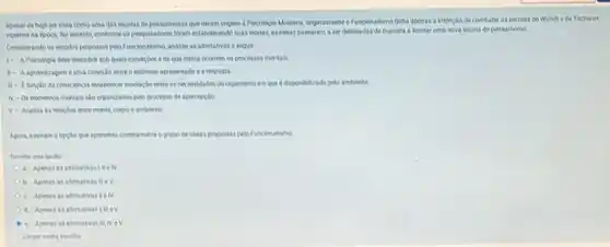 Apesar de hole ser vista como uma das escolas de pensamentos que deram crigem a Psicologia Moderna originalmenteo Funcionalisme tinha apenas a intençlo de combater as escolas de Wundt e de Titchener,
rigentes na dpoca. No entanto, conforme os pesquisadore foram estabelecindo soas teoria as idelas passaram a ser delineadas de maneira a formar uma nova escola de pensamento.
Considerando os estudos propostor pelo Funcionalismo, analise as afimativas a seguir
1- APsicologia deve descobir sob quais condiples e de que forma ocorrem os processos mentais.
1- A aprendizagem éuma conexdo entre o estimulo apresentado e a resposta
consciencia estabelecer mediagdo entre as necessidades do organismo eo que disponibilizad pelo ambiente
N-Os elementos mentais sto organizados pelo processo de apercepcilo.
V - Analua anvelaceler enve werve corpoeamblectle
Agora, assinale a opçle que apresenta corretamente o prupo de idelas propostas pelo Funcionalismo
a. Apenas asafimativas!lleN
b. Apenas as afrmativas mev
c. Apenas as afimativas melv
I d. Apenasasafimativast tiev
e Apenas as afternativas il NeV
Limpar minha encolha