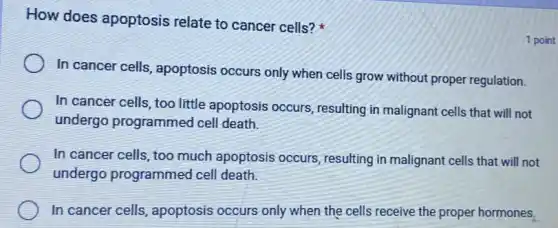 How does apoptosis relate to cancer cells?
In cancer cells , apoptosis occurs only when cells grow without proper regulation
In cancer cells, too little apoptosis occurs resulting in malignant cells that will not
undergo programmeo I cell death.
In cancer cells, too much apoptosis occurs resulting in malignant cells that will not
undergo programmed cell death.
In cancer cells , apoptosis occurs only when the cells receive the proper hormones,
1 point