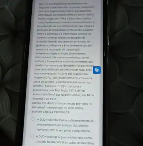 Apos as consequencias devastadoras da
Segunda Guerra Mundial, os paises resolveram
criar uma organização mult e supranacional
para regular as relapoes entre os povos. Nesse
marco, surgiu, em 1945 a Carta das Naçôes.
cujos fundamentos visavam essencialmente, a
manutenção da paz internacional que incluia a
protecilo da integridade territorial dos Estados
frente a agressio e a intervençlo externa; 80
Tomento entre as nacôes de relacôes de
amizade, levando em conta os principlos de
igualdade, soberania e livre determinação dos
povos, e a realização de cooperação
internacional para colução de problemas
intemacionals de carater económico social,
cultural e humanitario, incluindo o respeito aos
direitos humanos e as liberdades fundamentaly
sem fazer distinção por motivos de raça, sexo
idioma ou religiáo. A Carta das Naçbes deu
origem à ONU, que posteriormente, criou uma
carta de direitos a Declaração Universal dos
Direitos Humanos (DUDH) - adotada e
proclamada pela Resolução 217A (III) da
Assembleia Geral das Naçbes Unidas, em 10 de
dezembro de 1948
Acerca dos direitos fundamentai previstos no
documento mencionado no texto acima
assinale a opção INCORRETA
A DUDH correlaciona o estabelecimento de
uma compreensão comum dos direitos
humanos com o seu pleno cumprimento
A DUDH protege o genoma humano como
unidade fundamental de todos os membros