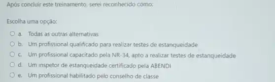 Após concluir este treinamento, serei reconhecido como:
Escolha uma opção:
a. Todas as outras alternativas
b. Um profissiona qualificado para realizar testes de estanqueidade
c. Um profissional capacitado pela NR-34 apto a realizar testes de estanqueidade
d. Um inspetor de estanqueidade certificado pela ABENDI
e. Um profissional habilitado pelo conselho de classe