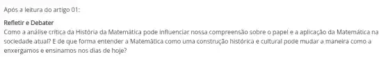 Após a leitura do artigo 01:
Refletir e Debater
Como a análise crítica da História da Matemática pode influenciar nossa compreensão sobre o papel e a aplicação da Matemática na
sociedade atual? E de que forma entender a Matemática como uma construção histórica e cultural pode mudar a maneira como a
enxergamos e ensinamos nos dias de hoje?